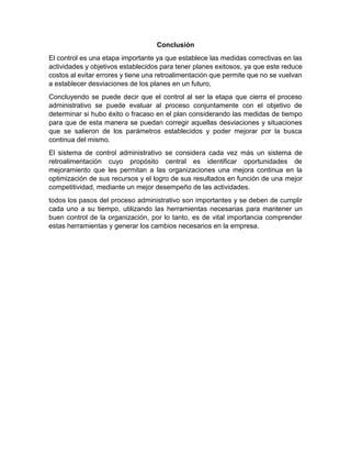 Conclusión
El control es una etapa importante ya que establece las medidas correctivas en las
actividades y objetivos establecidos para tener planes exitosos, ya que este reduce
costos al evitar errores y tiene una retroalimentación que permite que no se vuelvan
a establecer desviaciones de los planes en un futuro,
Concluyendo se puede decir que el control al ser la etapa que cierra el proceso
administrativo se puede evaluar al proceso conjuntamente con el objetivo de
determinar si hubo éxito o fracaso en el plan considerando las medidas de tiempo
para que de esta manera se puedan corregir aquellas desviaciones y situaciones
que se salieron de los parámetros establecidos y poder mejorar por la busca
continua del mismo.
El sistema de control administrativo se considera cada vez más un sistema de
retroalimentación cuyo propósito central es identificar oportunidades de
mejoramiento que les permitan a las organizaciones una mejora continua en la
optimización de sus recursos y el logro de sus resultados en función de una mejor
competitividad, mediante un mejor desempeño de las actividades.
todos los pasos del proceso administrativo son importantes y se deben de cumplir
cada uno a su tiempo, utilizando las herramientas necesarias para mantener un
buen control de la organización, por lo tanto, es de vital importancia comprender
estas herramientas y generar los cambios necesarios en la empresa.
 