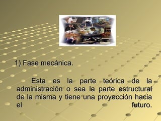1) Fase mecánica. Esta es la parte teórica de la administración o sea la parte estructural de la misma y tiene una proyección hacia el futuro. 