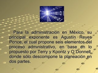 Para la administración en México, su principal exponente es Agustín Reyes Ponce, el cual propone seis elementos del proceso administrativo, en base en lo propuesto por Terry y Koontz y O´Donnell, donde sólo descompone la planeación en dos partes. 