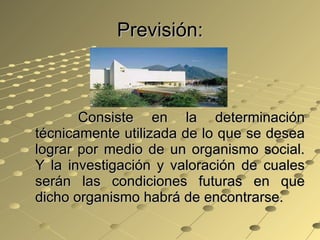 Previsión: Consiste en la determinación técnicamente utilizada de lo que se desea lograr por medio de un organismo social. Y la investigación y valoración de cuales serán las condiciones futuras en que dicho organismo habrá de encontrarse. 