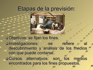 Etapas de la previsión: Objetivos: se fijan los fines. Investigaciones: se refiere al descubrimiento y análisis de los medios con que puede contarse. Cursos alternativos: son los medios encontrados para los fines propuestos. 