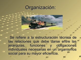 Organización: Se refiere a la estructuración técnica de las relaciones que debe darse entre las jerarquías, funciones y obligaciones individuales necesarias en un organismos social para su mayor eficiencia. 