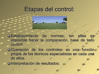 Etapas del control: Establecimiento de normas: sin ellas es imposible hacer la comparación, base de todo control. Operación de los controles: es una función propia de los técnicos especialistas en cada una de ellos. Interpretación de resultados:  