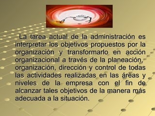 La tarea actual de la administración es interpretar los objetivos propuestos por la organización y transformarlo en acción organizacional a través de la planeación,  organización, dirección y control de todas las actividades realizadas en las áreas y niveles de la empresa con el fin de alcanzar tales objetivos de la manera más adecuada a la situación. 