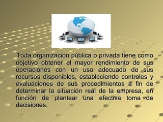 Toda organización pública o privada tiene como objetivo obtener el mayor rendimiento de sus operaciones con un uso adecuado de sus recursos disponibles, estableciendo controles y evaluaciones de sus procedimientos a fin de determinar la situación real de la empresa, en función de plantear una efectiva toma de decisiones. 