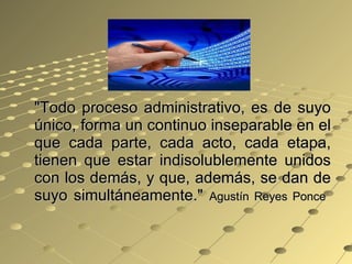 "Todo proceso administrativo, es de suyo único, forma un continuo inseparable en el que cada parte, cada acto, cada etapa, tienen que estar indisolublemente unidos con los demás, y que, además, se dan de suyo simultáneamente."  Agustín Reyes Ponce  
