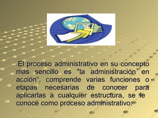El proceso administrativo en su concepto más sencillo es "la administración en acción“, comprende varias funciones o etapas necesarias de conocer para aplicarlas a cualquier estructura, se le  conoce como proceso administrativo.  