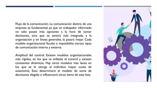 Flujo de la comunicación. La comunicación dentro de una
empresa es fundamental, ya que un trabajador informado
no sólo posee más opciones a la hora de tomar
decisiones, sino que se sentirá más integrado a la
organización y en líneas generales, la pasará mejor. Cada
modelo organizacional faculta o imposibilita ciertos tipos
de comunicación interna y externa.
Amplitud del control. Existen modelos organizacionales
más rígidos, en los que se enfatiza el control y existen
constantes dinámicas. Hay otros modelos más laxos en
los que se le otorga al individuo mayor cuota de
autonomía. Esto determinará el modelo de toma de
decisiones elegido e influenciará otros ítems de esta lista.
 