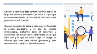 Control a corriente. Este control se lleva a cabo a lo
largo del proceso empresarial, es decir, a la par que
están transcurriendo, de la mano de directivos o del
propio personal operario.
Control posterior. Se llevan a cabo una vez finalizada
la acción productiva y se dan de manera
retrospectiva, evaluando todo el recorrido y
extrayendo las conclusiones pertinentes de lo que
salió bien y lo que no tanto. Luego se recoge un
informe que sirve para futuras gestiones y para
recompensar o alentar a los trabajadores.
 