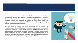 La dirección administrativa es una labor complicada y de alta responsabilidad, que
generalmente llevan a cabo gerentes y otras figuras de liderazgo y autoridad
dentro de las organizaciones, y que tiene como objetivo garantizar que los
objetivos trazados de antemano se cumplan, lo cual significa lidiar con
imprevistos, corregir sobre la marcha el funcionamiento de la organización y a
menudo tomar decisiones estratégicas.
Por esta razón, la dirección está muy emparentada con el control y la
retroalimentación dentro del proceso administrativo: únicamente manejando la
información necesaria y surgida de la evaluación del funcionamiento de una
organización, se podrán tomar decisiones informadas y sensatas que tengan una
mayor probabilidad de éxito. Es por eso que la conducción empresarial no es
demasiado distinta de la conducción política de una nación, aunque ambas cosas
manejen elementos muy diferentes y tengan principios distintos.
 