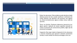 Evaluar las alternativas. Todo problema puede abordarse desde
distintos puntos de vista y puede resolverse o enfrentarse de
modos distintos, más agresivos, más pacientes, más sagaces,
etc. Antes de decidirse por alguno se deben revisar todas las
opciones.
Tomar una decisión. Finalmente deberemos decantarnos por
alguna opción y aplicarla de manera específica, teniendo en
cuenta un panorama de consecuencias posible y algún tipo de
previsiones anticipadas.
Integración. Esta etapa implica la disposición de los elementos
y recursos necesarios para ejecutar la decisión previamente
tomada, a través también de diversas estrategias, como son:
 
