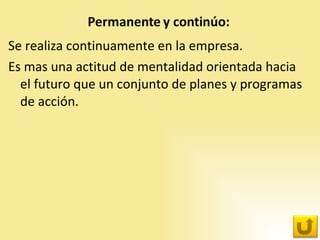 Se realiza continuamente en la empresa.  Es mas una actitud de mentalidad orientada hacia el futuro que un conjunto de planes y programas de acción. 