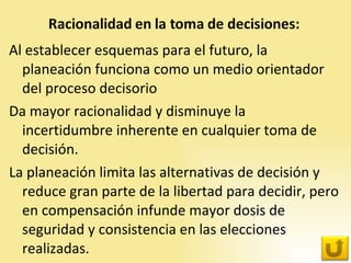 Al establecer esquemas para el futuro, la planeación funciona como un medio orientador del proceso decisorio Da mayor racionalidad y disminuye la incertidumbre inherente en cualquier toma de decisión.  La planeación limita las alternativas de decisión y reduce gran parte de la libertad para decidir, pero en compensación infunde mayor dosis de seguridad y consistencia en las elecciones realizadas. 