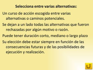 Un curso de acción escogida entre varias alternativas o caminos potenciales. Se dejan a un lado todas las alternativas que fueron rechazadas por algún motivo o razón.  Puede tener duración corto, mediano o largo plazo Su elección debe estar siempre en función de las consecuencias futuras y de las posibilidades de ejecución y realización. 