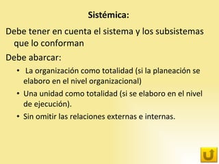 Debe tener en cuenta el sistema y los subsistemas que lo conforman Debe abarcar: La organización como totalidad (si la planeación se elaboro en el nivel organizacional) Una unidad como totalidad (si se elaboro en el nivel de ejecución).  Sin omitir las relaciones externas e internas. 