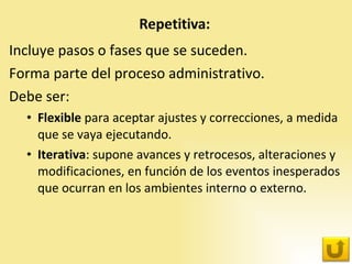 Incluye pasos o fases que se suceden.  Forma parte del proceso administrativo.  Debe ser: Flexible  para aceptar ajustes y correcciones, a medida que se vaya ejecutando. Iterativa : supone avances y retrocesos, alteraciones y modificaciones, en función de los eventos inesperados que ocurran en los ambientes interno o externo. 