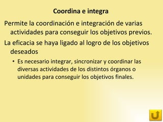 Permite la coordinación e integración de varias actividades para conseguir los objetivos previos. La eficacia se haya ligado al logro de los objetivos deseados Es necesario integrar, sincronizar y coordinar las diversas actividades de los distintos órganos o unidades para conseguir los objetivos finales. 