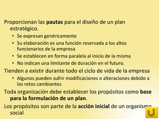 Proporcionan las  pautas  para el diseño de un plan estratégico. Se expresan genéricamente Su elaboración es una función reservada a los altos funcionarios de la empresa Se establecen en forma paralela al inicio de la misma No indican una limitante de duración en el futuro. Tienden a existir durante todo el ciclo de vida de la empresa Algunos pueden sufrir modificaciones o alteraciones debido a los retos cambiantes  Toda organización debe establecer los propósitos como  base para la formulación de un plan .  Los propósitos son parte de la  acción inicial  de un organismo social 