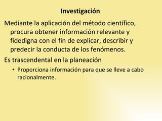 Mediante la aplicación del método científico, procura obtener información relevante y fidedigna con el fin de explicar, describir y predecir la conducta de los fenómenos. Es trascendental en la planeación Proporciona información para que se lleve a cabo racionalmente. 