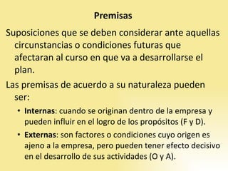 Suposiciones que se deben considerar ante aquellas circunstancias o condiciones futuras que afectaran al curso en que va a desarrollarse el plan. Las premisas de acuerdo a su naturaleza pueden ser: Internas : cuando se originan dentro de la empresa y pueden influir en el logro de los propósitos (F y D).  Externas : son factores o condiciones cuyo origen es ajeno a la empresa, pero pueden tener efecto decisivo en el desarrollo de sus actividades (O y A). 