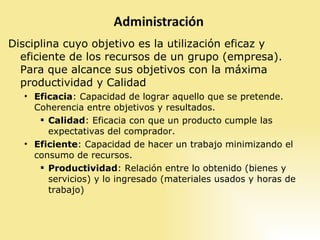 Disciplina cuyo objetivo es la utilización eficaz y eficiente de los recursos de un grupo (empresa). Para que alcance sus objetivos con la máxima productividad y Calidad Eficacia : Capacidad de lograr aquello que se pretende. Coherencia entre objetivos y resultados. Calidad : Eficacia con que un producto cumple las expectativas del comprador. Eficiente : Capacidad de hacer un trabajo minimizando el consumo de recursos. Productividad : Relación entre lo obtenido (bienes y servicios) y lo ingresado (materiales usados y horas de trabajo) 