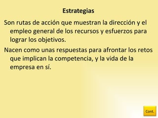 Son rutas de acción que muestran la dirección y el empleo general de los recursos y esfuerzos para lograr los objetivos. Nacen como unas respuestas para afrontar los retos que implican la competencia, y la vida de la empresa en sí. Cont. 
