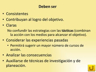 Consistentes Contribuyan al logro del objetivo.  Claras No confundir las estrategias con las  tácticas  (combinan la acción con los medios para alcanzar el objetivo).  Considerar las experiencias pasadas  Permitirá sugerir un mayor número de cursos de acción.  Analizar las consecuencias  Auxiliarse de técnicas de investigación y de planeación.  