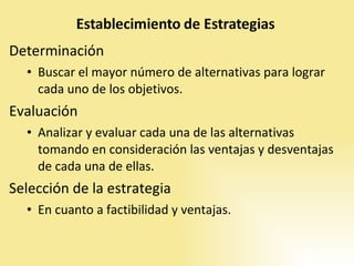 Determinación Buscar el mayor número de alternativas para lograr cada uno de los objetivos.  Evaluación Analizar y evaluar cada una de las alternativas tomando en consideración las ventajas y desventajas de cada una de ellas.  Selección de la estrategia  En cuanto a factibilidad y ventajas.  