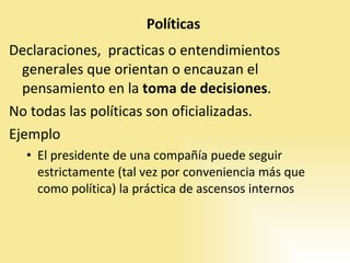Declaraciones,  practicas o entendimientos generales que orientan o encauzan el pensamiento en la  toma de decisiones . No todas las políticas son oficializadas.  Ejemplo El presidente de una compañía puede seguir estrictamente (tal vez por conveniencia más que como política) la práctica de ascensos internos 