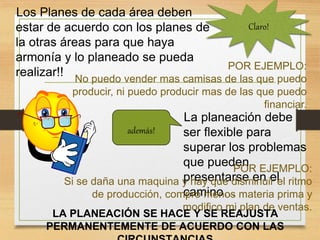 Los Planes de cada área deben
estar de acuerdo con los planes de
la otras áreas para que haya
armonía y lo planeado se pueda
realizar!!
POR EJEMPLO:
No puedo vender mas camisas de las que puedo
producir, ni puedo producir mas de las que puedo
financiar.
Claro!
además!
La planeación debe
ser flexible para
superar los problemas
que pueden
presentarse en el
camino…
POR EJEMPLO:
Si se daña una maquina y hay que disminuir el ritmo
de producción, compro menos materia prima y
modifico mi plan de ventas.
LA PLANEACIÓN SE HACE Y SE REAJUSTA
PERMANENTEMENTE DE ACUERDO CON LAS
 