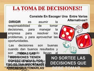 Consiste En Escoger Una Entre Varias
Alternativas!!
•DIRIGIR es asumir la
responsabilidad de tomar
decisiones, para manejar la
empresa para resolver los
problemas, y para aprovechar las
oportunidades.
•Las decisiones son buenas
cuando dan buenos resultados y
son malas cuando llevan al
fracaso.
•Por eso, el arte de dirigir consiste
precisamente en TOMAR BUENAS
DECISIONES..
NO SORTEE LAS
DECISIONES QUE
DEBE TOMAR…
…TODAS LAS
DECISIONES TIENEN
CONSECUENCIAS; POR
ESO ES TAN IMPORTANTE
APRENDER A TOMARLAS
 