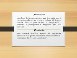 Justificación
Sabedores de las características que tiene cada uno de
nuestros estudiantes, es necesario elaborar el siguiente
material didáctico para facilitar la comprensión y
fomentar la participación e integración para cada
actividad.
Descripción
Este material didáctico presenta la información
pertinente para que los estudiantes realicen el análisis e
importancia del proceso administrativo.
 
