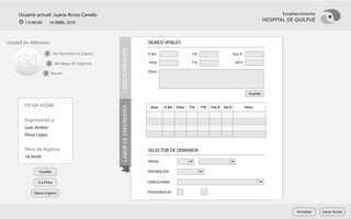 Usuario actual: Juana Arcos Canelo                                                                                                                     Establecimiento
       13:40:00      10 ABRIL 2010
                                                                                                                                                    HOSPITAL DE QUILPUÉ



Unidad de Admisión                                                    SIGNOS VITALES
                                                                    RUT              8.441.156        k     Ver




                                              DATOS PACIENTE
                  1 Ver Pacientes en Espera                           P. Art
                                                                    PREVISION        FONASA         TºR                       FrecFUNCIONARIO
                                                                                                                                   R

                     2 Ver Mapa de Urgencia                            Pulso                        TºA                        Sat O
                                                                    APELLIDOS        Pérez López
                                                                      Otros
                  3 Buscar                                          NOMBRES          Juan Andrés

                                                                    ALIAS

                                                                                                                                      Guardar
                                                                    SEXO             Masculino        FEC. NAC.   15-03-1962       EDAD 48 años

       FICHA #A348                                                  DOMICILIO     P. Art Pulso Libertad #123, Dpto. R Sat O
                                                                                       Avenida                 Frec 8




                                              LABOR DE ENFERMERÍA
                                                                       Hora                       TºA    TºR                           Otros

                                                                    COMUNA           Viña del Mar                        FONO          98765432
       Ingresando a
       Juan Andrés                                                  PROCEDENCIA

       Pérez López
                                                                    MOTIVO DE CONSULTA
       Hora de Ingreso                                                SELECTOR DE DEMANDA                                                 Agregar
       18:34:09                                                                                                                                   x
                                                                     Caídas
                                                                     TRIAGE
                                                                     Dolor de Cintura                                                             x
              Guardar                                                 TIPO RESCATE

             Ir a Ficha                                               CONSULTORIO

           Nuevo Ingreso                                              POLICONSULTA




                                                                                                                                                                 Actualizar   Cerrar Sesión
 