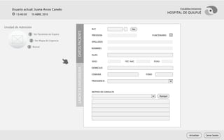 Usuario actual: Juana Arcos Canelo                                                                                            Establecimiento
       13:40:00     10 ABRIL 2010
                                                                                                                           HOSPITAL DE QUILPUÉ



Unidad de Admisión
                                                                    RUT                        Ver




                                              DATOS PACIENTE
                  1 Ver Pacientes en Espera                         PREVISION                               FUNCIONARIO

                   2 Ver Mapa de Urgencia                           APELLIDOS

                  3 Buscar                                          NOMBRES

                                                                    ALIAS

                                                                    SEXO                 FEC. NAC.           EDAD

                                                                    DOMICILIO




                                              LABOR DE ENFERMERÍA
                                                                    COMUNA                           FONO

                                                                    PROCEDENCIA



                                                                    MOTIVO DE CONSULTA
                                                                                                                 Agregar




                                                                                                                                        Actualizar   Cerrar Sesión
 