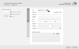 Usuario actual: Juana Arcos Canelo                                                                                                 Establecimiento
       13:40:00     10 ABRIL 2010
                                                                                                                                HOSPITAL DE QUILPUÉ



Unidad de Admisión
                                                                    RUT           8.441.156   k     Ver




                                              DATOS PACIENTE
                  1 Ver Pacientes en Espera                         PREVISION                                    FUNCIONARIO

                   2 Ver Mapa de Urgencia                           APELLIDOS

                  3 Buscar                                          NOMBRES

                                                                    ALIAS

                                                                    SEXO                      FEC. NAC.           EDAD

                                                                    DOMICILIO




                                              LABOR DE ENFERMERÍA
                                                                    COMUNA                                FONO

                                                                    PROCEDENCIA



                                                                    MOTIVO DE CONSULTA
                                                                                                                      Agregar




                                                                                                                                             Actualizar   Cerrar Sesión
 