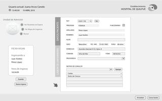Usuario actual: Juana Arcos Canelo                                                                                                             Establecimiento
       13:40:00      10 ABRIL 2010
                                                                                                                                            HOSPITAL DE QUILPUÉ



Unidad de Admisión
                                                                    RUT            8.441.156      k      Ver




                                              DATOS PACIENTE
                  1 Ver Pacientes en Espera                         PREVISION      FONASA                                    FUNCIONARIO

                     2 Ver Mapa de Urgencia                         APELLIDOS      Pérez López

                  3 Buscar                                          NOMBRES        Juan Andrés

                                                                    ALIAS

                                                                    SEXO           Masculino      FEC. NAC.    15-03-1962     EDAD   48 años

       FICHA #A348                                                  DOMICILIO      Avenida Libertad #123, Dpto. 8




                                              LABOR DE ENFERMERÍA
                                                                    COMUNA         Viña del Mar                       FONO      98765432
       Ingresando a
       Juan Andrés                                                  PROCEDENCIA

       Pérez López
                                                                    MOTIVO DE CONSULTA
       Hora de Ingreso                                                                                                            Agregar
       18:34:09                                                                                                                            x
                                                                     Caídas
                                                                     Dolor de Cintura                                                      x
              Guardar

           Nuevo Ingreso




                                                                                                                                                         Actualizar   Cerrar Sesión
 