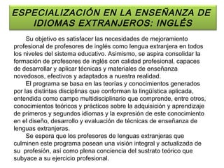 ESPECIALIZACIÓN EN LA ENSEÑANZA DE
   IDIOMAS EXTRANJEROS: INGLÉS
     Su objetivo es satisfacer las necesidades de mejoramiento
profesional de profesores de inglés como lengua extranjera en todos
los niveles del sistema educativo. Asimismo, se aspira consolidar la
formación de profesores de inglés con calidad profesional, capaces
de desarrollar y aplicar técnicas y materiales de enseñanza
novedosos, efectivos y adaptados a nuestra realidad.
     El programa se basa en las teorías y conocimientos generados
por las distintas disciplinas que conforman la lingüística aplicada,
entendida como campo multidisciplinario que comprende, entre otros,
conocimientos teóricos y prácticos sobre la adquisición y aprendizaje
de primeros y segundos idiomas y la expresión de este conocimiento
en el diseño, desarrollo y evaluación de técnicas de enseñanza de
lenguas extranjeras.
     Se espera que los profesores de lenguas extranjeras que
culminen este programa posean una visión integral y actualizada de
su profesión, así como plena conciencia del sustrato teórico que
subyace a su ejercicio profesional.
 