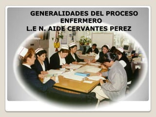 GENERALIDADES DEL PROCESO
ENFERMERO
L.E N. AIDE CERVANTES PEREZ

 