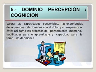 5.- DOMINIO
COGNICION

PERCEPCIÓN

Valora las capacidades sensoriales, las experiencias
de la persona relacionadas con el dolor y su respuesta a
éste; así como los procesos del pensamiento, memoria,
habilidades para el aprendizaje y capacidad para la
toma de decisiones

/

 