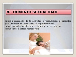 8.- DOMINIO SEXUALIDAD
Valora la percepción de la feminidad o masculinidad, la capacidad
para expresar la sexualidad y lograr relaciones
inter personales satisfactorias, también se encarga de
las funciones o estado reproductivo.

 
