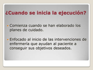 ¿Cuando se inicia la ejecución?


Comienza cuando se han elaborado los
planes de cuidado.



Enfocado al inicio de las intervenciones de
enfermería que ayudan al paciente a
conseguir sus objetivos deseados.

 