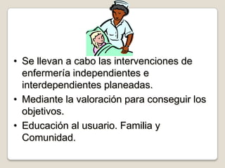 • Se llevan a cabo las intervenciones de
enfermería independientes e
interdependientes planeadas.
• Mediante la valoración para conseguir los
objetivos.
• Educación al usuario. Familia y
Comunidad.

 