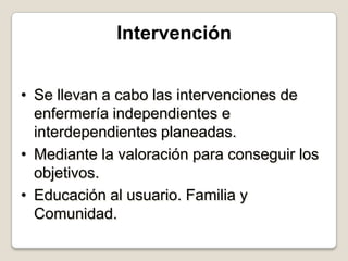 Intervención
• Se llevan a cabo las intervenciones de
enfermería independientes e
interdependientes planeadas.
• Mediante la valoración para conseguir los
objetivos.
• Educación al usuario. Familia y
Comunidad.

 