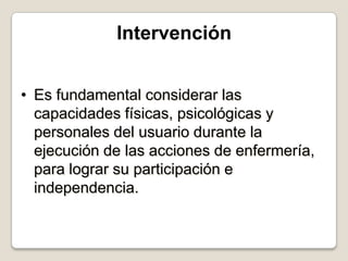 Intervención
• Es fundamental considerar las
capacidades físicas, psicológicas y
personales del usuario durante la
ejecución de las acciones de enfermería,
para lograr su participación e
independencia.

 