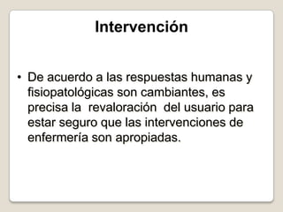 Intervención
• De acuerdo a las respuestas humanas y
fisiopatológicas son cambiantes, es
precisa la revaloración del usuario para
estar seguro que las intervenciones de
enfermería son apropiadas.

 