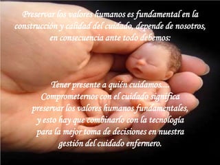 Preservar los valores humanos es fundamental en la
construcción y calidad del cuidado, depende de nosotros,
en consecuencia ante todo debemos:

Tener presente a quién cuidamos....
Comprometernos con el cuidado significa
preservar los valores humanos fundamentales,
y esto hay que combinarlo con la tecnología
para la mejor toma de decisiones en nuestra
gestión del cuidado enfermero.

 