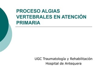 PROCESO ALGIAS
VERTEBRALES EN ATENCIÓN
PRIMARIA
UGC Traumatología y Rehabilitación
Hospital de Antequera
 