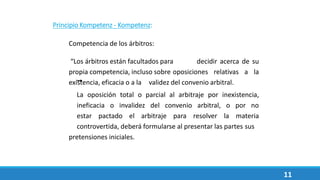 Principio Kompetenz - Kompetenz:
Competencia de los árbitros:
“Los árbitros están facultados para decidir acerca de su
propia competencia, incluso sobre oposiciones relativas a la
existencia, eficacia o a la validez del convenio arbitral.
La oposición total o parcial al arbitraje por inexistencia,
ineficacia o invalidez del convenio arbitral, o por no
estar pactado el arbitraje para resolver la materia
controvertida, deberá formularse al presentar las partes sus
pretensiones iniciales.
11
 