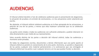AUDIENCIAS
El tribunal arbitral decidirá si han de celebrarse audiencias para la presentación de alegaciones,
la actuación de pruebas y la emisión de conclusiones, o si las actuaciones serán solamente por
escrito.
No obstante, el tribunal arbitral celebrará audiencias en la fase apropiada de las actuaciones, a
petición de una de las partes, a menos que ellas hubiesen convenido que no se celebrarán
audiencias.
Las partes serán citadas a todas las audiencias con suficiente antelación y podrán intervenir en
ellas directamente o por medio de sus representantes.
Salvo acuerdo distinto de las partes o decisión del tribunal arbitral, todas las audiencias y
reuniones serán privadas.
De todas las alegaciones escritas, documentos y demás información que una parte aporte al
tribunal arbitral se pondrá en conocimiento de la otra parte. Asimismo, se pondrá a disposición
de las partes cualquier otro material perteneciente a la controversia que sea entregado al
tribunal arbitral por las partes o por cualquier tercero y en los que puedan fundar su decisión.
20
 