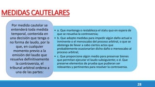 28
MEDIDAS CAUTELARES
• a. Que mantenga o restablezca el statu quo en espera de
que se resuelva la controversia;
• b. Que adopte medidas para impedir algún daño actual o
inminente o el menoscabo del proceso arbitral, o que se
abstenga de llevar a cabo ciertos actos que
probablemente ocasionarían dicho daño o menoscabo al
proceso arbitral;
• c. Que proporcione algún medio para preservar bienes
que permitan ejecutar el laudo subsiguiente; o d. Que
preserve elementos de prueba que pudieran ser
relevantes y pertinentes para resolver la controversia.
Por medida cautelar se
entenderá toda medida
temporal, contenida en
una decisión que tenga o
no forma de laudo, por la
que, en cualquier
momento previo a la
emisión del laudo que
resuelva definitivamente
la controversia, el
tribunal arbitral ordena a
una de las partes:
 